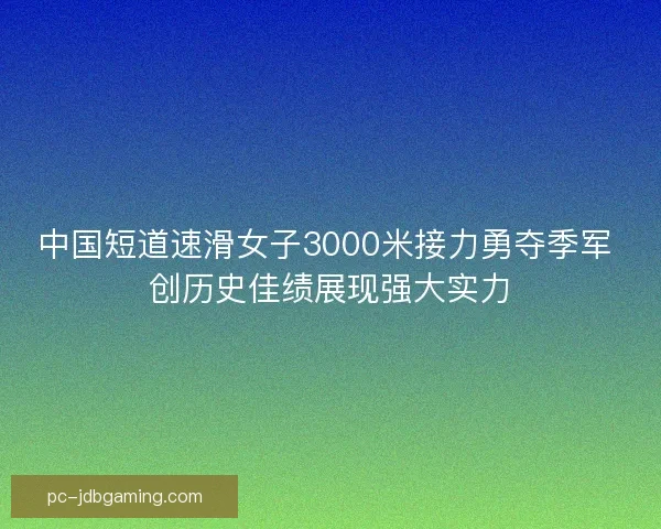 中国短道速滑女子3000米接力勇夺季军 创历史佳绩展现强大实力