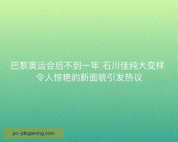 巴黎奥运会后不到一年 石川佳纯大变样 令人惊艳的新面貌引发热议