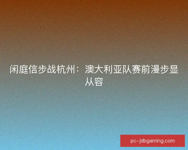闲庭信步战杭州：澳大利亚队赛前漫步显从容