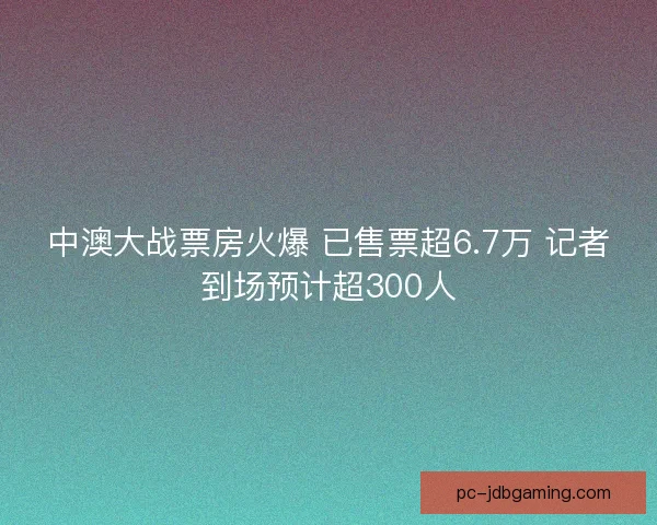 中澳大战票房火爆 已售票超6.7万 记者到场预计超300人