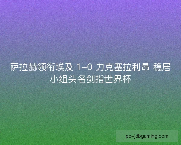 萨拉赫领衔埃及 1-0 力克塞拉利昂 稳居小组头名剑指世界杯