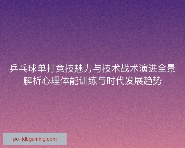乒乓球单打竞技魅力与技术战术演进全景解析心理体能训练与时代发展趋势