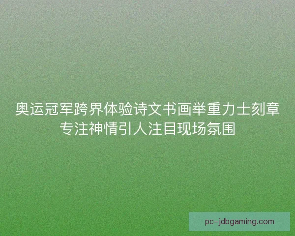奥运冠军跨界体验诗文书画举重力士刻章专注神情引人注目现场氛围