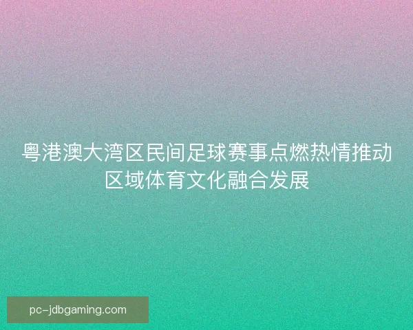 粤港澳大湾区民间足球赛事点燃热情推动区域体育文化融合发展