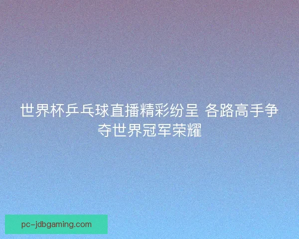 世界杯乒乓球直播精彩纷呈 各路高手争夺世界冠军荣耀