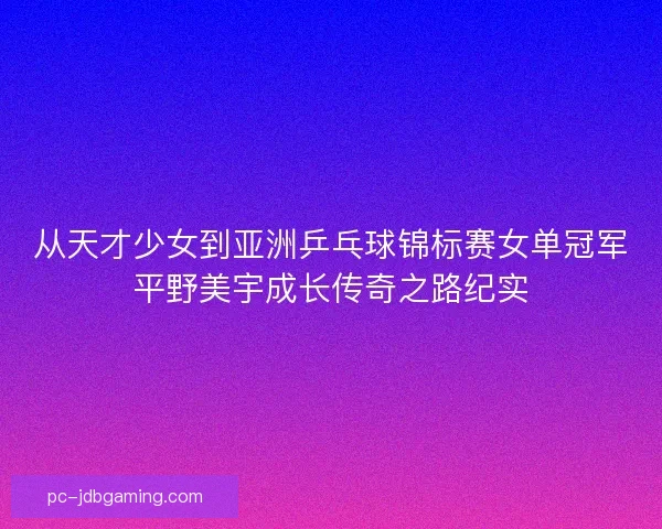 从天才少女到亚洲乒乓球锦标赛女单冠军平野美宇成长传奇之路纪实