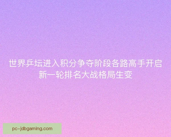 世界乒坛进入积分争夺阶段各路高手开启新一轮排名大战格局生变