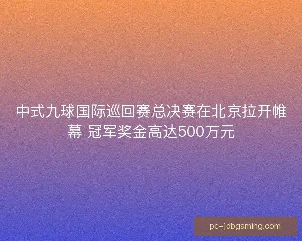 中式九球国际巡回赛总决赛在北京拉开帷幕 冠军奖金高达500万元